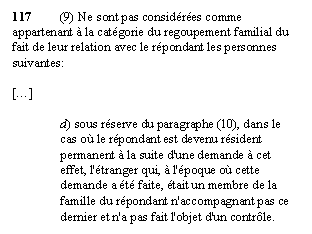 Zone de Texte: 117	(9) Ne sont pas considérées comme appartenant à la catégorie du regoupement familial du fait de leur relation avec le répondant les personnes suivantes: 

[...]

d) sous réserve du paragraphe (10), dans le cas où le répondant est devenu résident permanent à la suite d'une demande à cet effet, l'étranger qui, à l'époque où cette demande a été faite, était un membre de la famille du répondant n'accompagnant pas ce dernier et n'a pas fait l'objet d'un contrôle.
