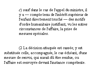 Zone de Texte: c) sauf dans le cas de l'appel du ministre, il y a — compte tenu de l'intérêt supérieur de l'enfant directement touché — des motifs d'ordre humanitaire justifiant, vu les autres circonstances de l'affaire, la prise de mesures spéciales.


	(2 La décision attaquée est cassée; y est substituée celle, accompagnée, le cas échéant, d'une mesure de renvoi, qui aurait dû être rendue, ou l'affaire est renvoyée devant l'instance compétente.
